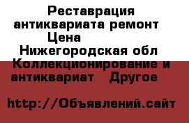 Реставрация антиквариата ремонт › Цена ­ 10 000 - Нижегородская обл. Коллекционирование и антиквариат » Другое   